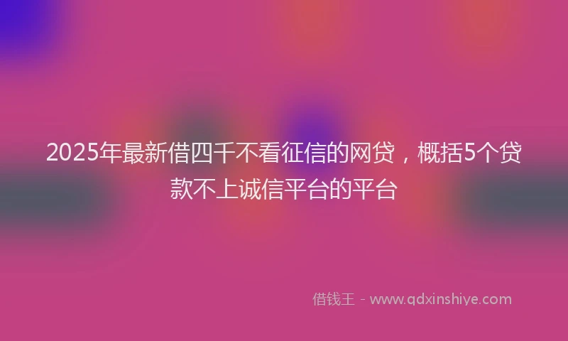 2025年最新借四千不看征信的网贷，概括5个贷款不上诚信平台的平台