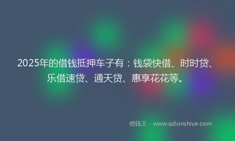 2025年的借钱抵押车子有：钱袋快借、时时贷、乐借速贷、通天贷、惠享花花等。