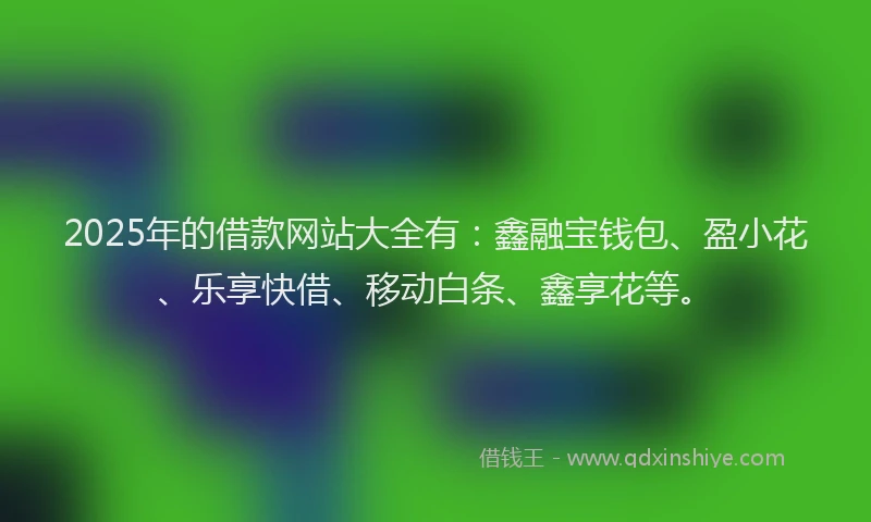 2025年的借款网站大全有：鑫融宝钱包、盈小花、乐享快借、移动白条、鑫享花等。