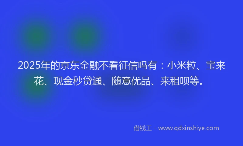 2025年的京东金融不看征信吗有：小米粒、宝来花、现金秒贷通、随意优品、来租呗等。