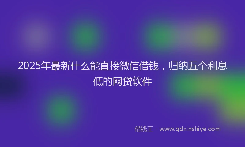 2025年最新什么能直接微信借钱，归纳五个利息低的网贷软件