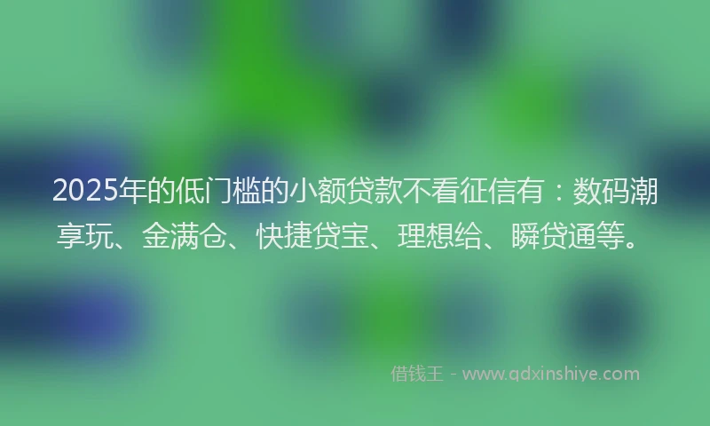 2025年的低门槛的小额贷款不看征信有：数码潮享玩、金满仓、快捷贷宝、理想给、瞬贷通等。