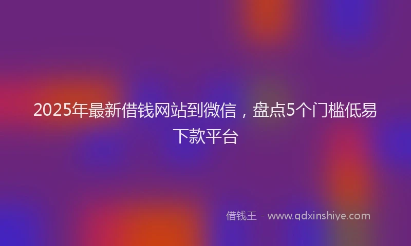 2025年最新借钱网站到微信，盘点5个门槛低易下款平台