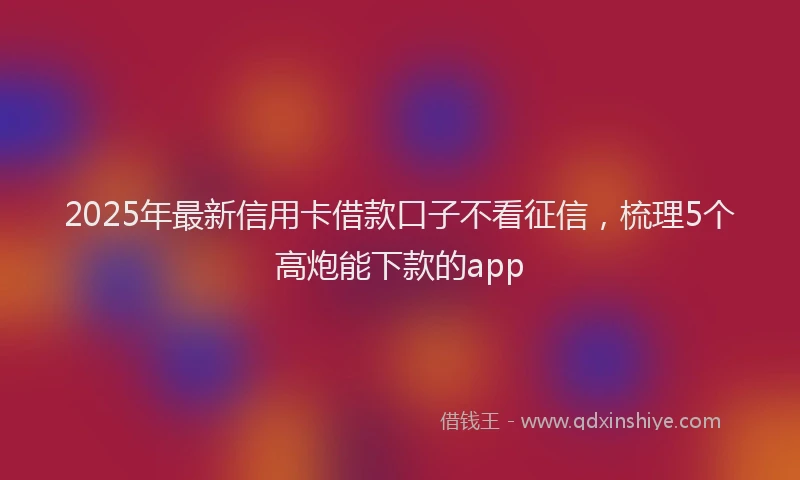 2025年最新信用卡借款口子不看征信，梳理5个高炮能下款的app