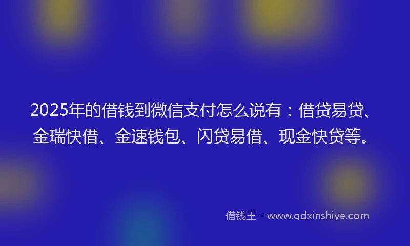 2025年的借钱到微信支付怎么说有：借贷易贷、金瑞快借、金速钱包、闪贷易借、现金快贷等。