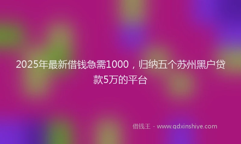 2025年最新借钱急需1000，归纳五个苏州黑户贷款5万的平台