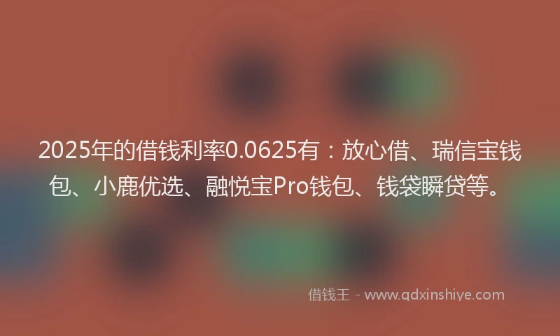 2025年的借钱利率0.0625有：放心借、瑞信宝钱包、小鹿优选、融悦宝Pro钱包、钱袋瞬贷等。