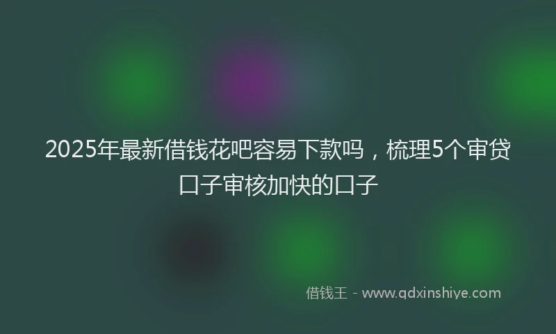 2025年最新借钱花吧容易下款吗，梳理5个审贷口子审核加快的口子