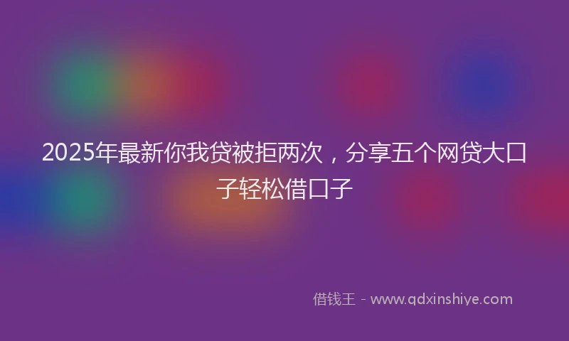 2025年最新你我贷被拒两次，分享五个网贷大口子轻松借口子