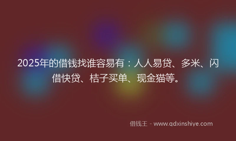 2025年的借钱找谁容易有：人人易贷、多米、闪借快贷、桔子买单、现金猫等。