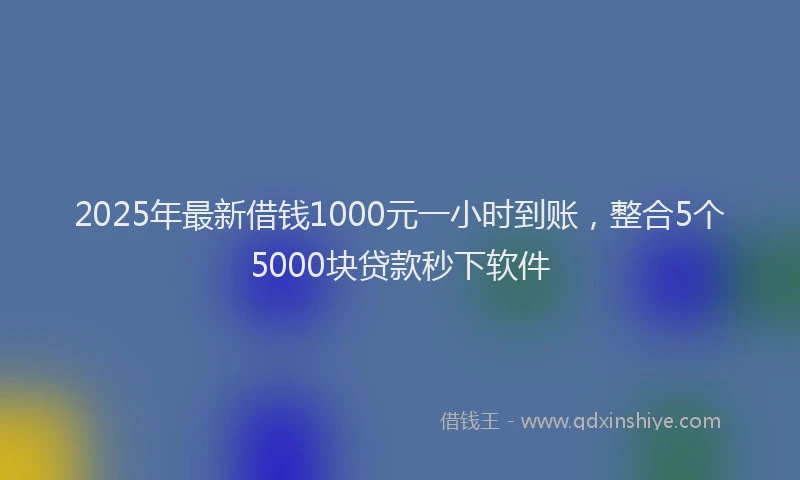 2025年最新借钱1000元一小时到账，整合5个5000块贷款秒下软件