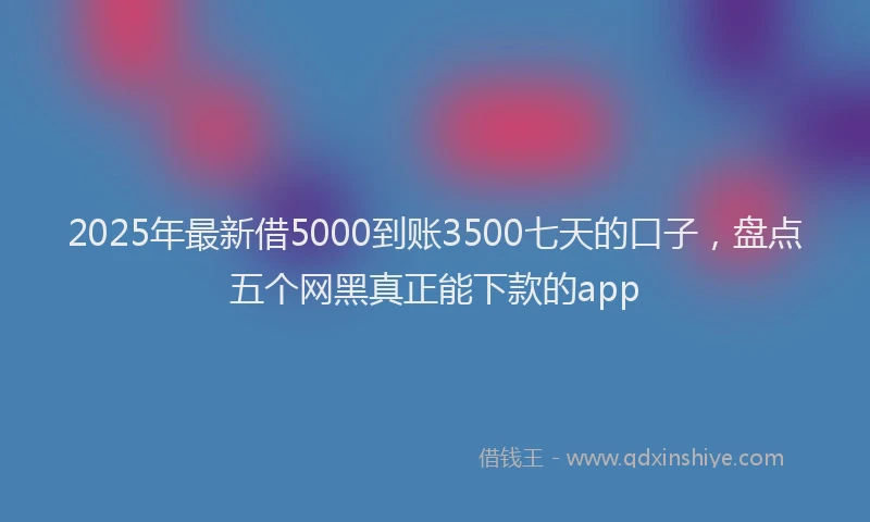 2025年最新借5000到账3500七天的口子，盘点五个网黑真正能下款的app