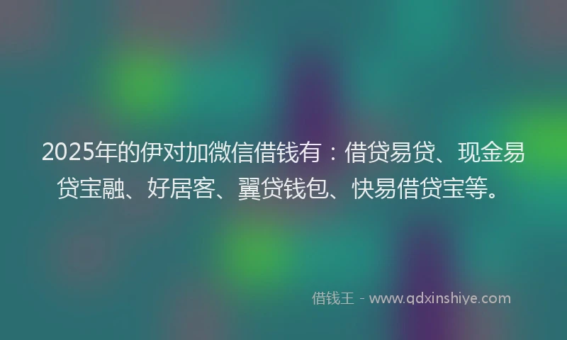 2025年的伊对加微信借钱有：借贷易贷、现金易贷宝融、好居客、翼贷钱包、快易借贷宝等。
