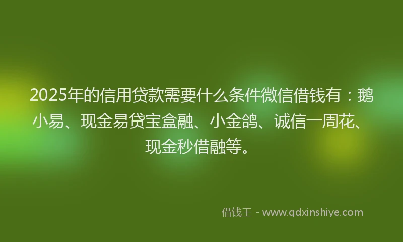 2025年的信用贷款需要什么条件微信借钱有：鹅小易、现金易贷宝盒融、小金鸽、诚信一周花、现金秒借融等。