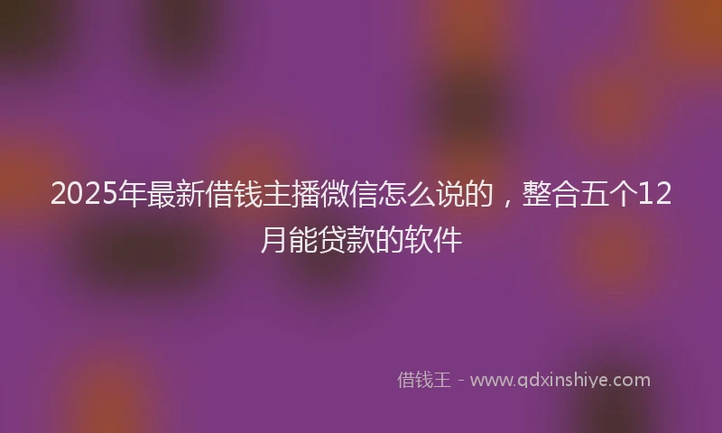 2025年最新借钱主播微信怎么说的，整合五个12月能贷款的软件