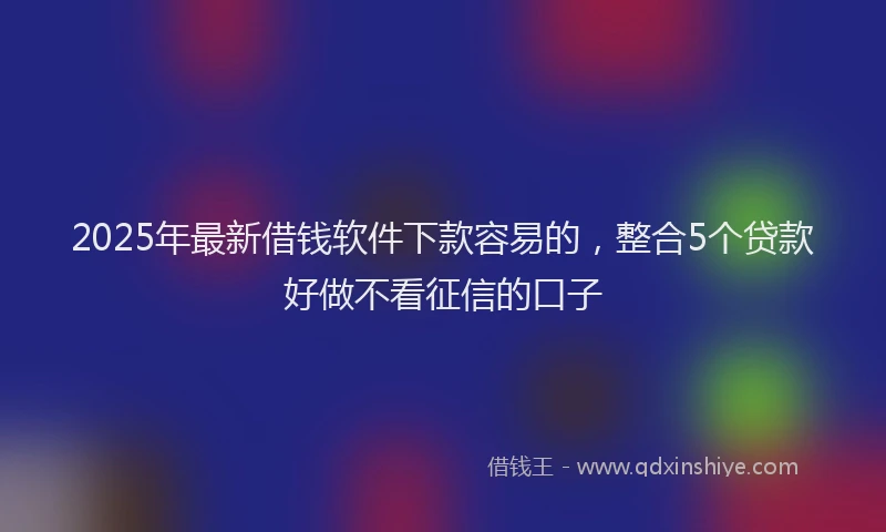 2025年最新借钱软件下款容易的，整合5个贷款好做不看征信的口子
