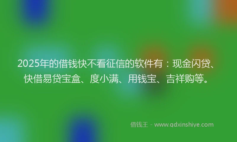 2025年的借钱快不看征信的软件有：现金闪贷、快借易贷宝盒、度小满、用钱宝、吉祥购等。