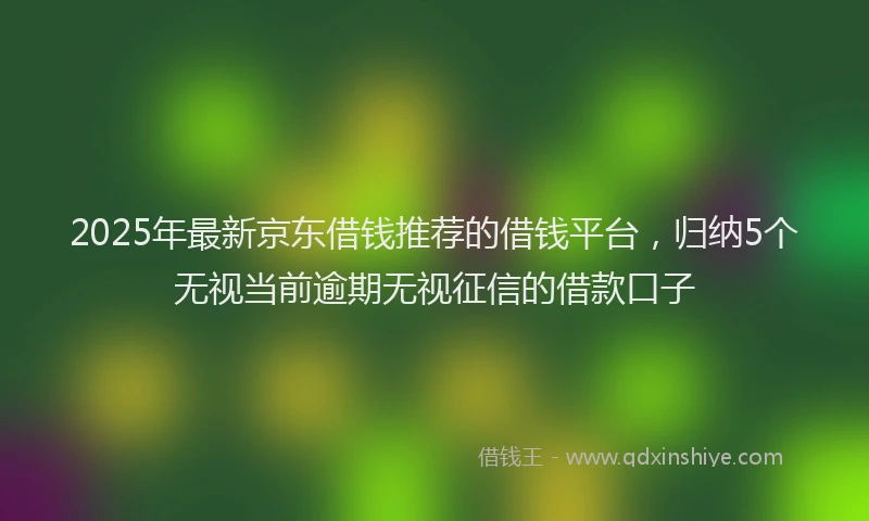 2025年最新京东借钱推荐的借钱平台，归纳5个无视当前逾期无视征信的借款口子