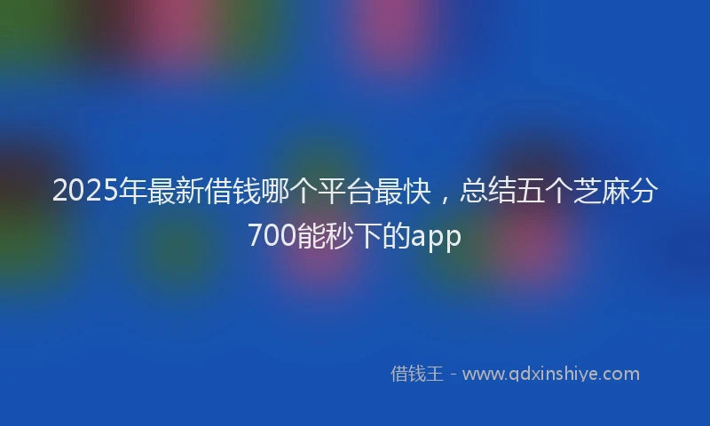 2025年最新借钱哪个平台最快，总结五个芝麻分700能秒下的app