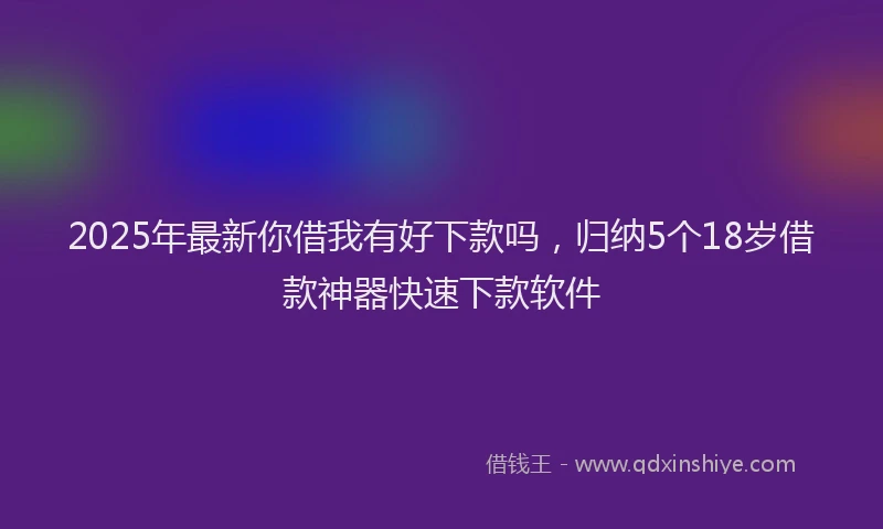 2025年最新你借我有好下款吗，归纳5个18岁借款神器快速下款软件