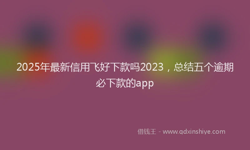 2025年最新信用飞好下款吗2023，总结五个逾期必下款的app