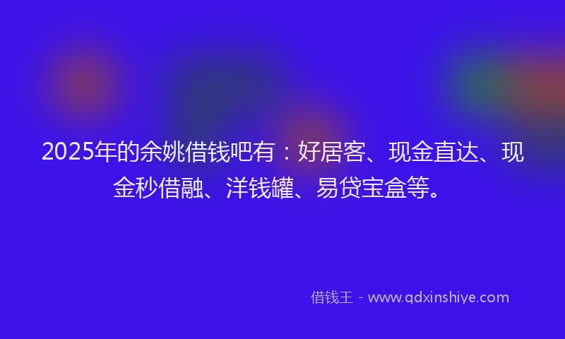 2025年的余姚借钱吧有：好居客、现金直达、现金秒借融、洋钱罐、易贷宝盒等。