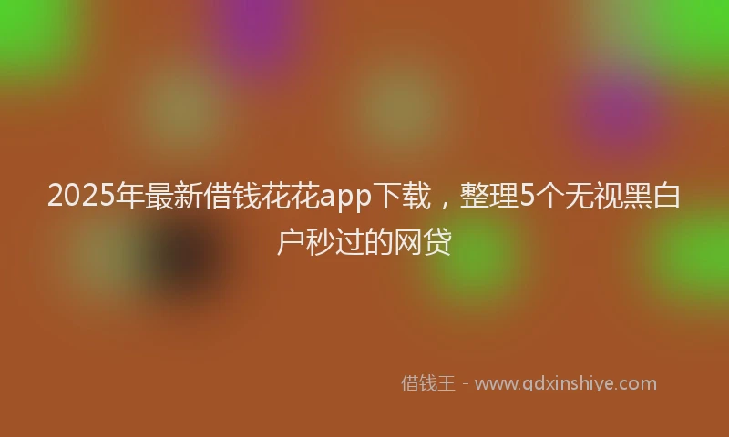 2025年最新借钱花花app下载，整理5个无视黑白户秒过的网贷
