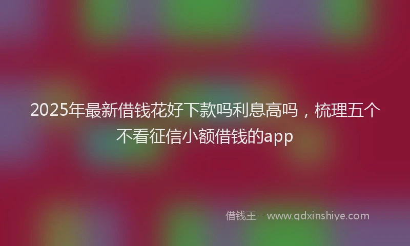2025年最新借钱花好下款吗利息高吗，梳理五个不看征信小额借钱的app