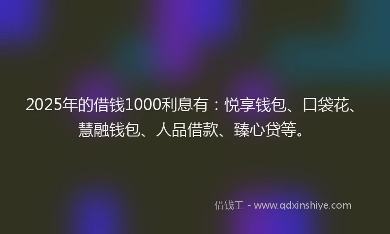 2025年的借钱1000利息有：悦享钱包、口袋花、慧融钱包、人品借款、臻心贷等。