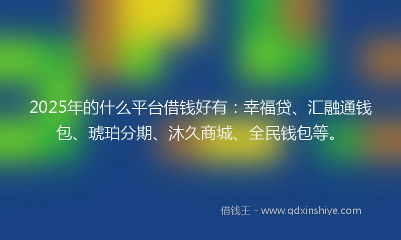 2025年的什么平台借钱好有：幸福贷、汇融通钱包、琥珀分期、沐久商城、全民钱包等。