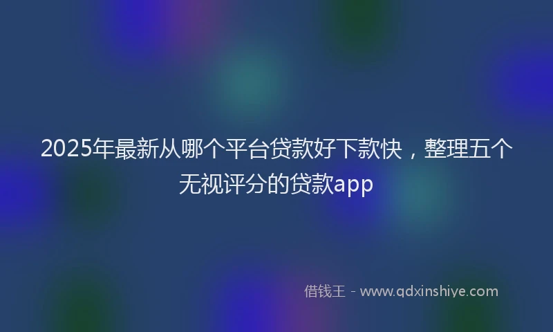 2025年最新从哪个平台贷款好下款快，整理五个无视评分的贷款app