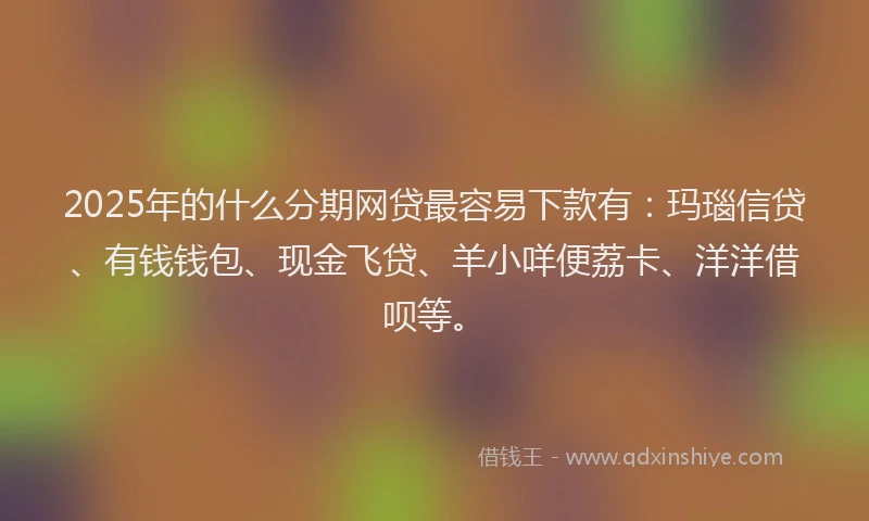 2025年的什么分期网贷最容易下款有：玛瑙信贷、有钱钱包、现金飞贷、羊小咩便荔卡、洋洋借呗等。