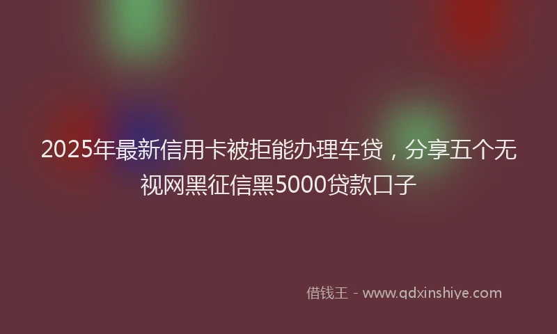 2025年最新信用卡被拒能办理车贷，分享五个无视网黑征信黑5000贷款口子