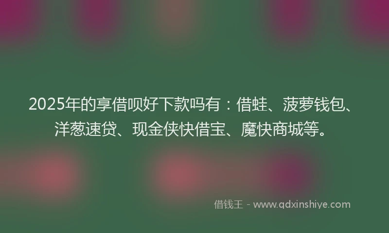 2025年的享借呗好下款吗有：借蛙、菠萝钱包、洋葱速贷、现金侠快借宝、魔快商城等。
