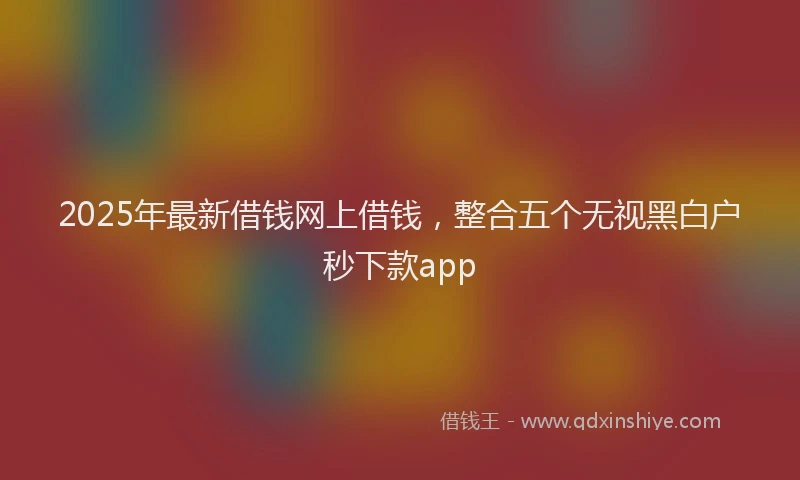 2025年最新借钱网上借钱，整合五个无视黑白户秒下款app