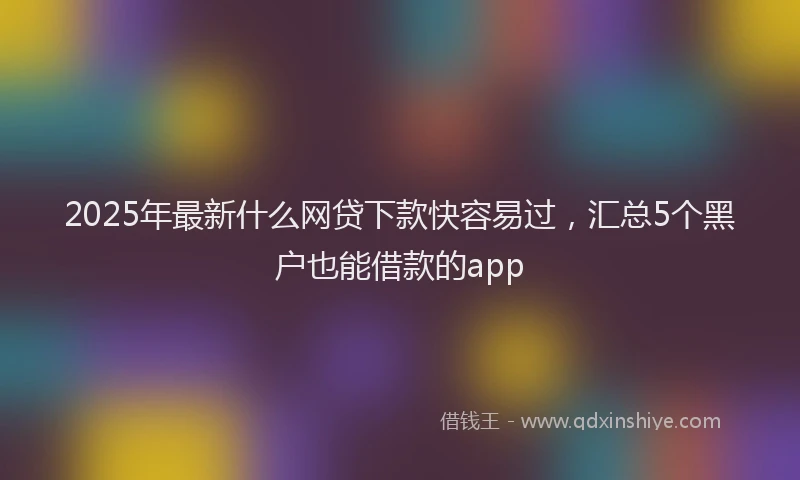 2025年最新什么网贷下款快容易过，汇总5个黑户也能借款的app
