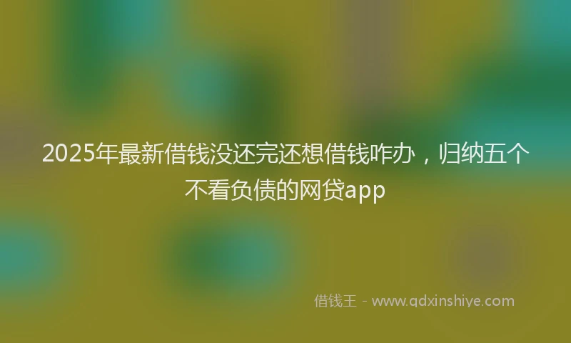 2025年最新借钱没还完还想借钱咋办，归纳五个不看负债的网贷app