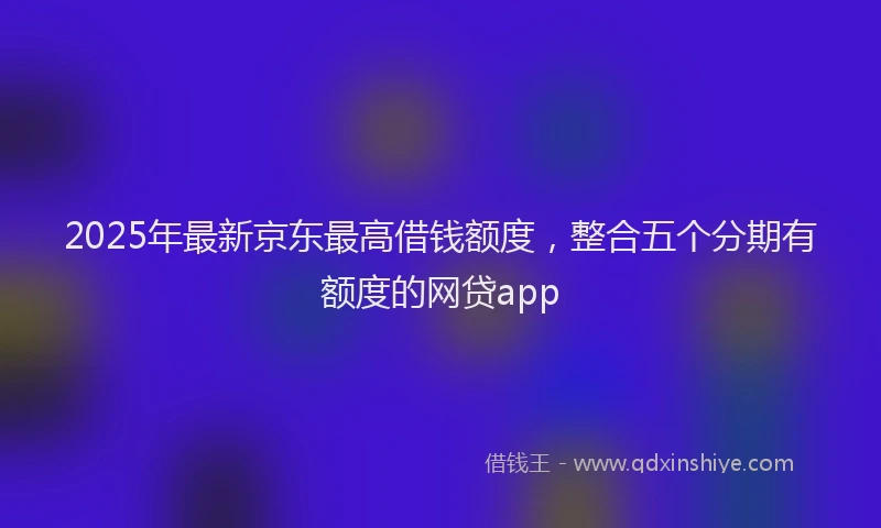 2025年最新京东最高借钱额度，整合五个分期有额度的网贷app