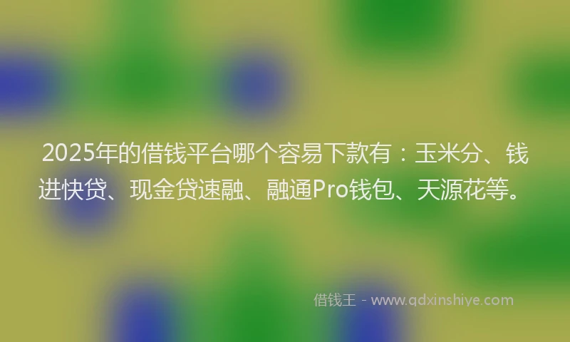 2025年的借钱平台哪个容易下款有：玉米分、钱进快贷、现金贷速融、融通Pro钱包、天源花等。