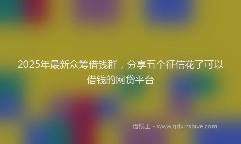 2025年最新众筹借钱群，分享五个征信花了可以借钱的网贷平台