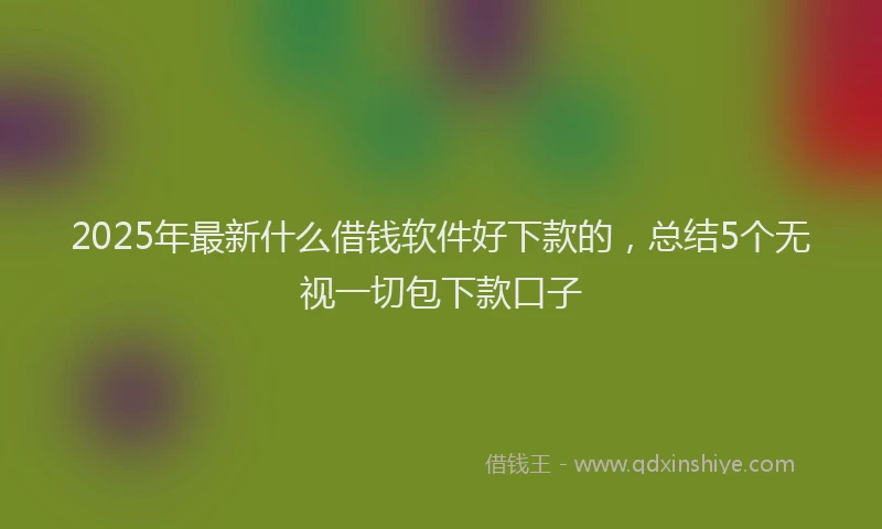 2025年最新什么借钱软件好下款的，总结5个无视一切包下款口子