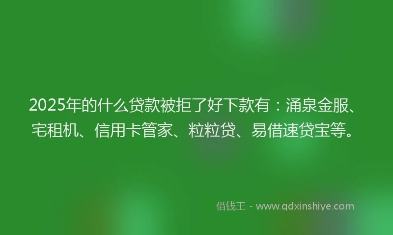 2025年的什么贷款被拒了好下款有：涌泉金服、宅租机、信用卡管家、粒粒贷、易借速贷宝等。