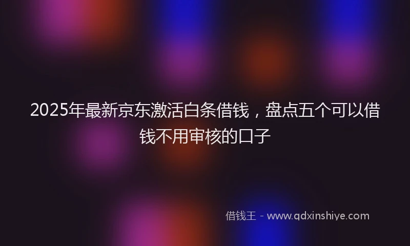 2025年最新京东激活白条借钱，盘点五个可以借钱不用审核的口子