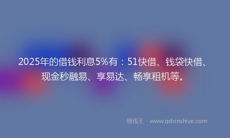 2025年的借钱利息5%有：51快借、钱袋快借、现金秒融易、享易达、畅享租机等。