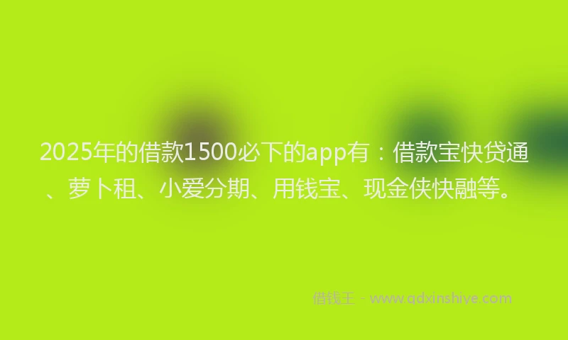 2025年的借款1500必下的app有：借款宝快贷通、萝卜租、小爱分期、用钱宝、现金侠快融等。
