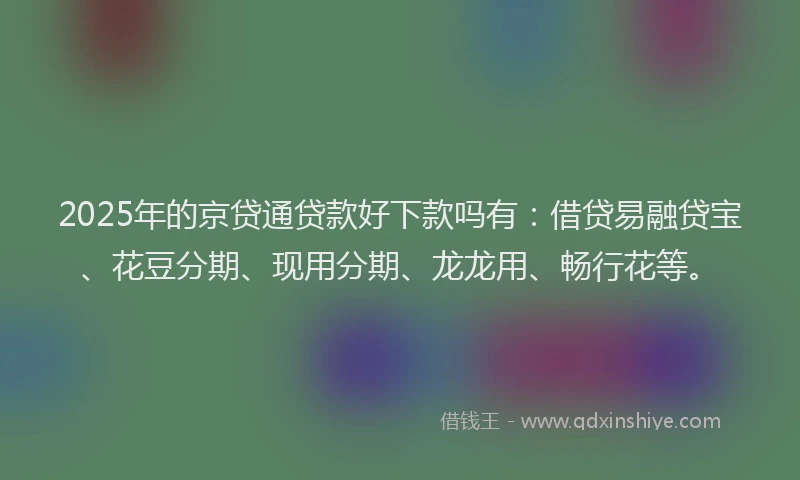 2025年的京贷通贷款好下款吗有：借贷易融贷宝、花豆分期、现用分期、龙龙用、畅行花等。