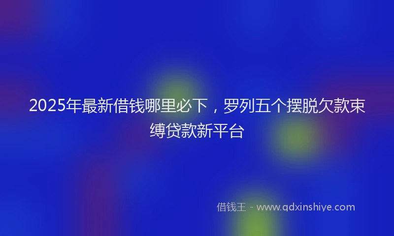 2025年最新借钱哪里必下，罗列五个摆脱欠款束缚贷款新平台