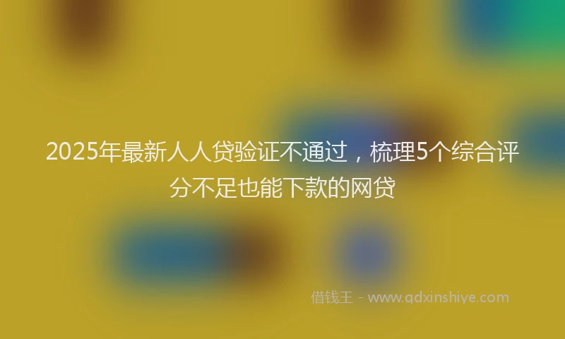 2025年最新人人贷验证不通过，梳理5个综合评分不足也能下款的网贷