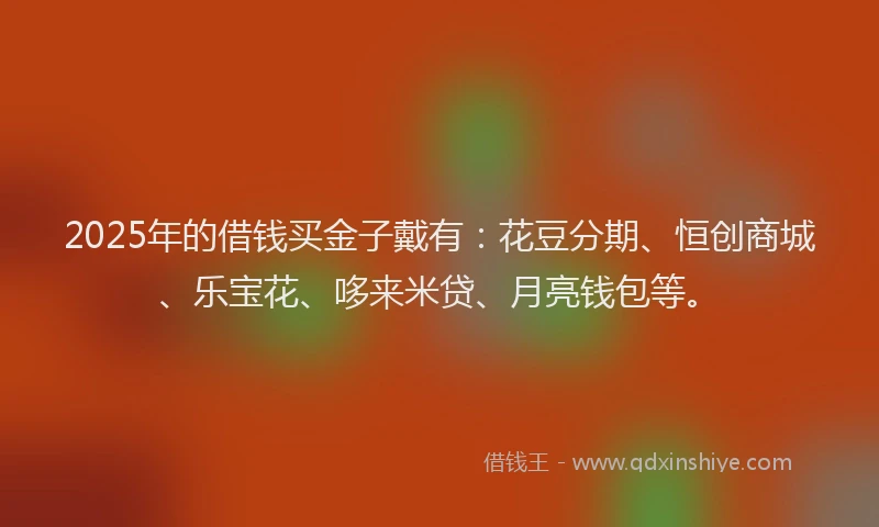 2025年的借钱买金子戴有：花豆分期、恒创商城、乐宝花、哆来米贷、月亮钱包等。