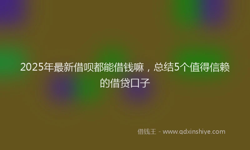 2025年最新借呗都能借钱嘛，总结5个值得信赖的借贷口子